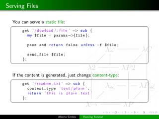 Serving Files

  You can serve a static ﬁle:
 §                                                              ¤
       get ’ / dowload / : f i l e ’ => sub {
         my $file = params−>{file } ;

            pass and r e t u r n false u n l e s s −f $file ;

            send_file $file ;
       };
 ¦                                                              ¥

  If the content is generated, just change content-type:
 §                                                              ¤
       get ’ / readme . t x t ’ => sub {
          content_type ’ t e x t / p l a i n ’ ;
          return ’ this is plain text ’
       };
 ¦                                                              ¥


                            Alberto Sim˜es
                                       o     Dancing Tutorial
 