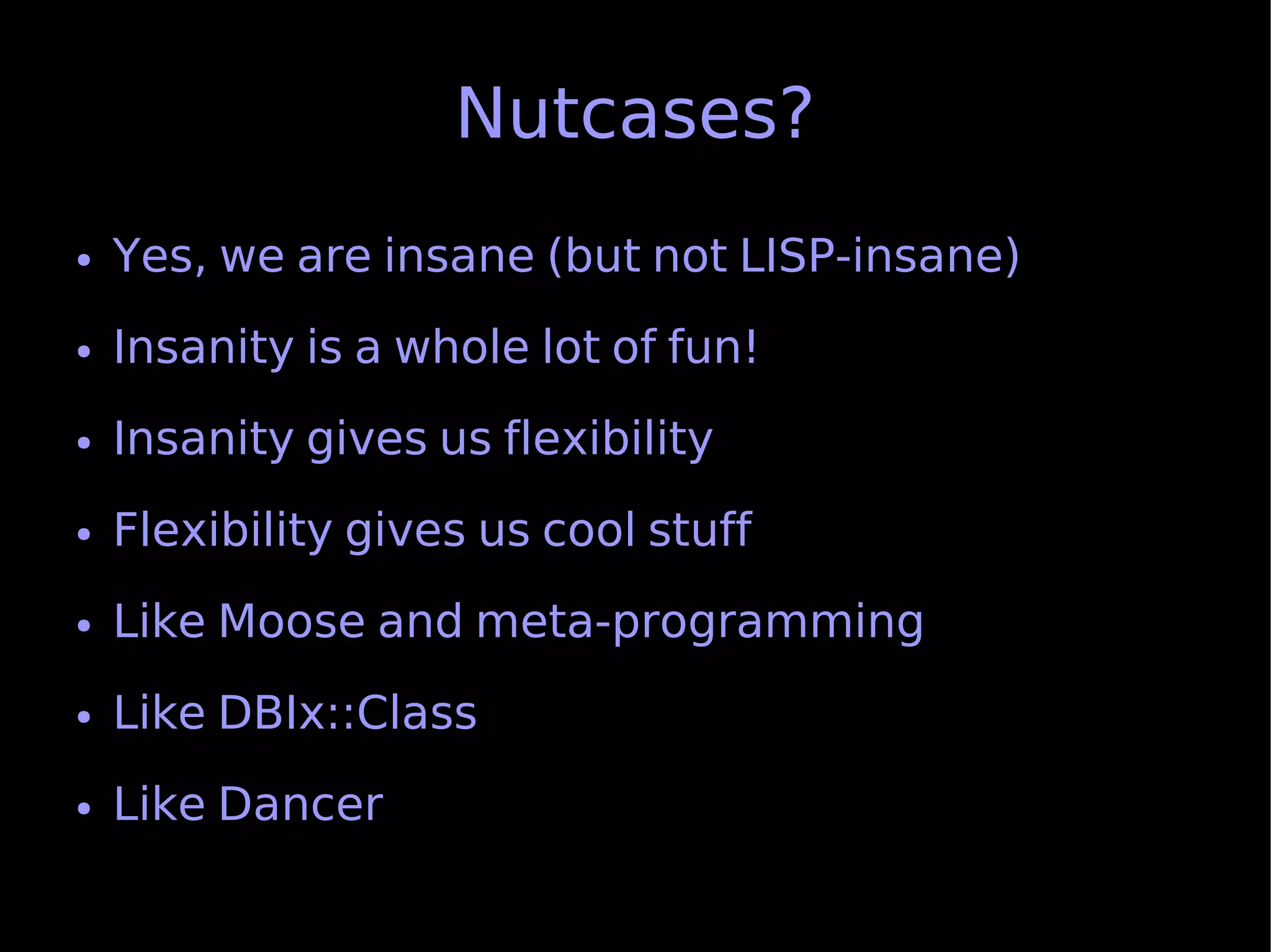 Nutcases?
●   Yes, we are insane (but not LISP-insane)
●   Insanity is a whole lot of fun!
●   Insanity gives us flexibility
●   Flexibility gives us cool stuff
●   Like Moose and meta-programming
●   Like DBIx::Class
●   Like Dancer
 