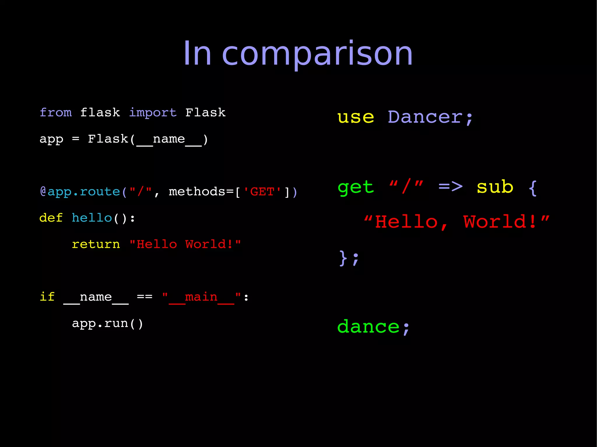 In comparison
from flask import Flask            use Dancer;
app = Flask(__name__)


@app.route("/", methods=['GET'])   get “/” => sub {
def hello():                         “Hello, World!”
    return "Hello World!"
                                   };
if __name__ == "__main__":
    app.run()                      dance;
 