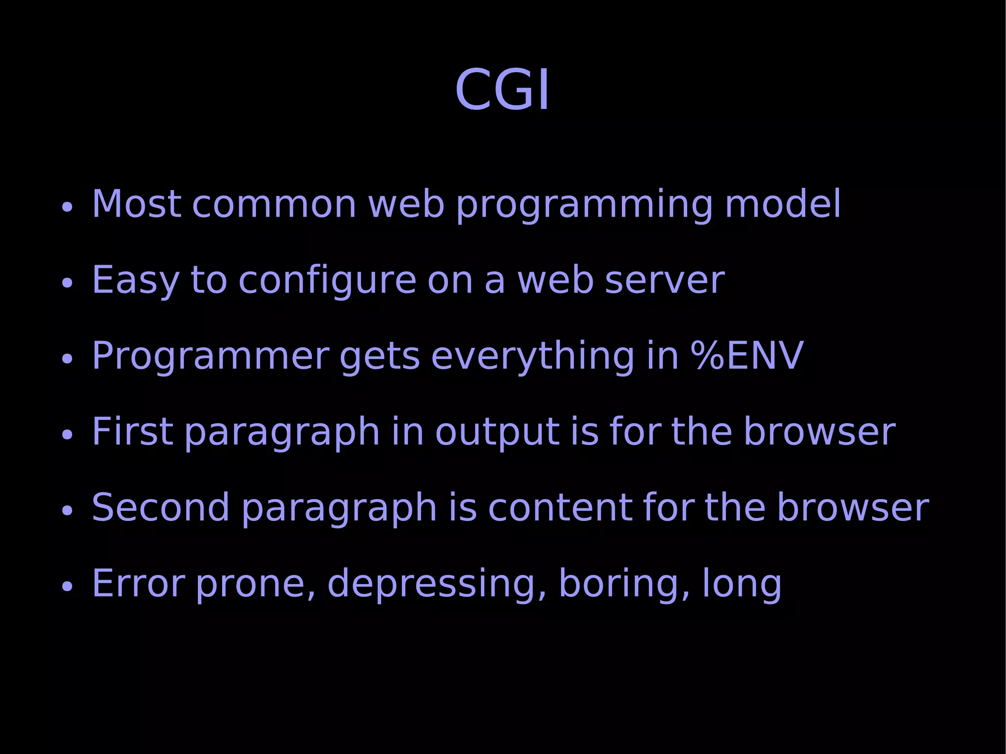 CGI
●   Most common web programming model
●   Easy to configure on a web server
●   Programmer gets everything in %ENV
●   First paragraph in output is for the browser
●   Second paragraph is content for the browser
●   Error prone, depressing, boring, long
 