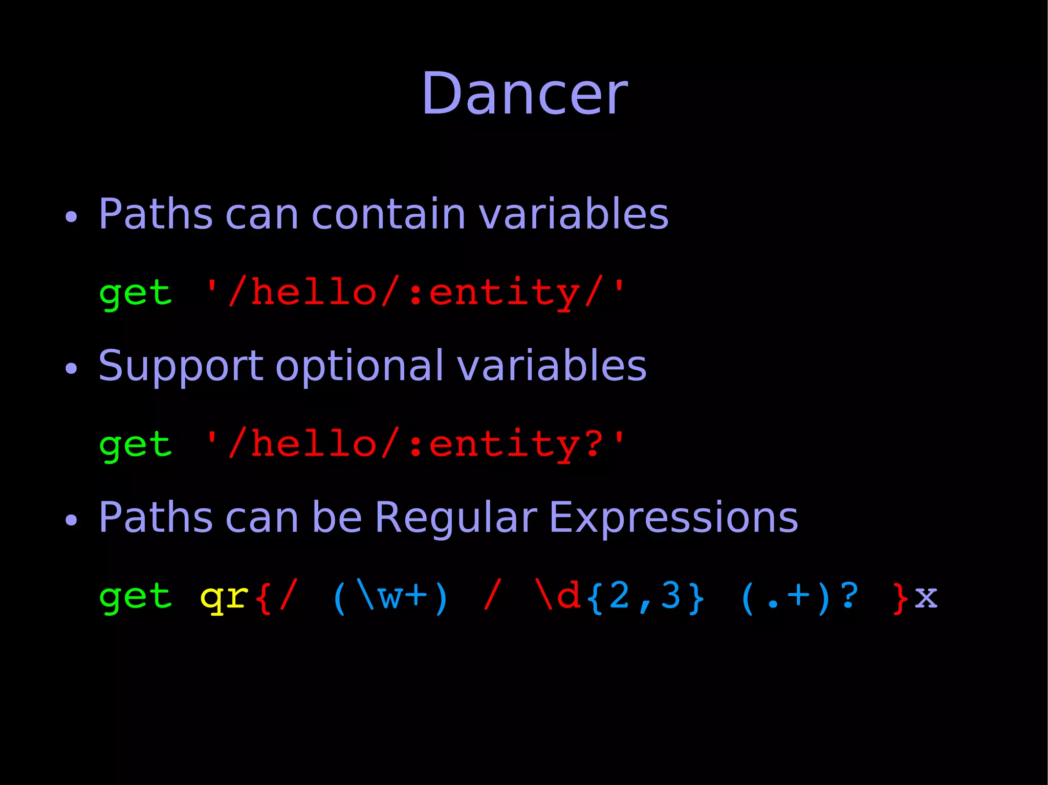Dancer
●   Paths can contain variables
    get '/hello/:entity/'
●   Support optional variables
    get '/hello/:entity?'
●   Paths can be Regular Expressions
    get qr{/ (w+) / d{2,3} (.+)? }x
 