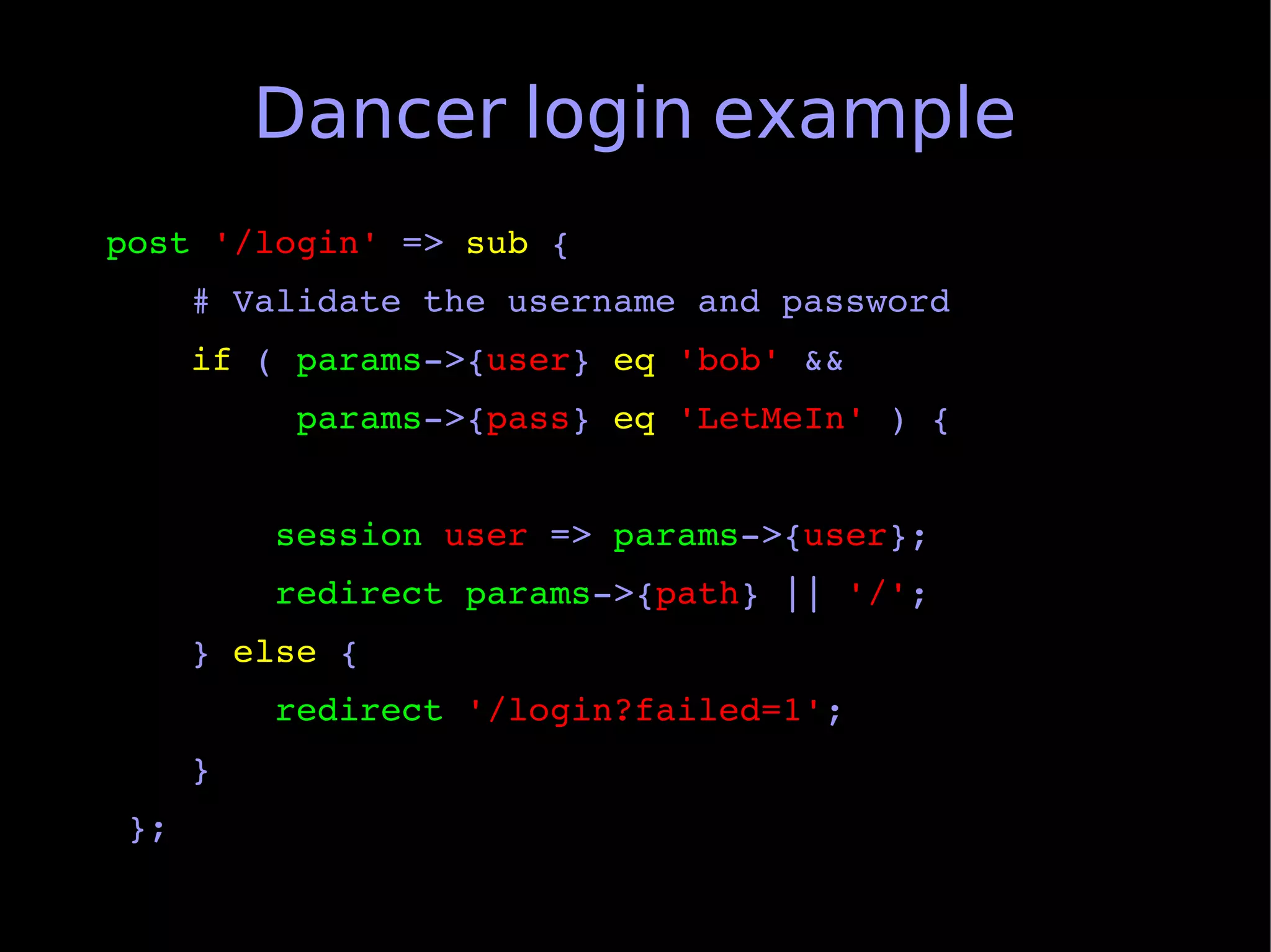 Dancer login example
post '/login' => sub {
    # Validate the username and password
    if ( params­>{user} eq 'bob' &&
         params­>{pass} eq 'LetMeIn' ) {


        session user => params­>{user};
        redirect params­>{path} || '/';
    } else {
        redirect '/login?failed=1';
    }
 };
 