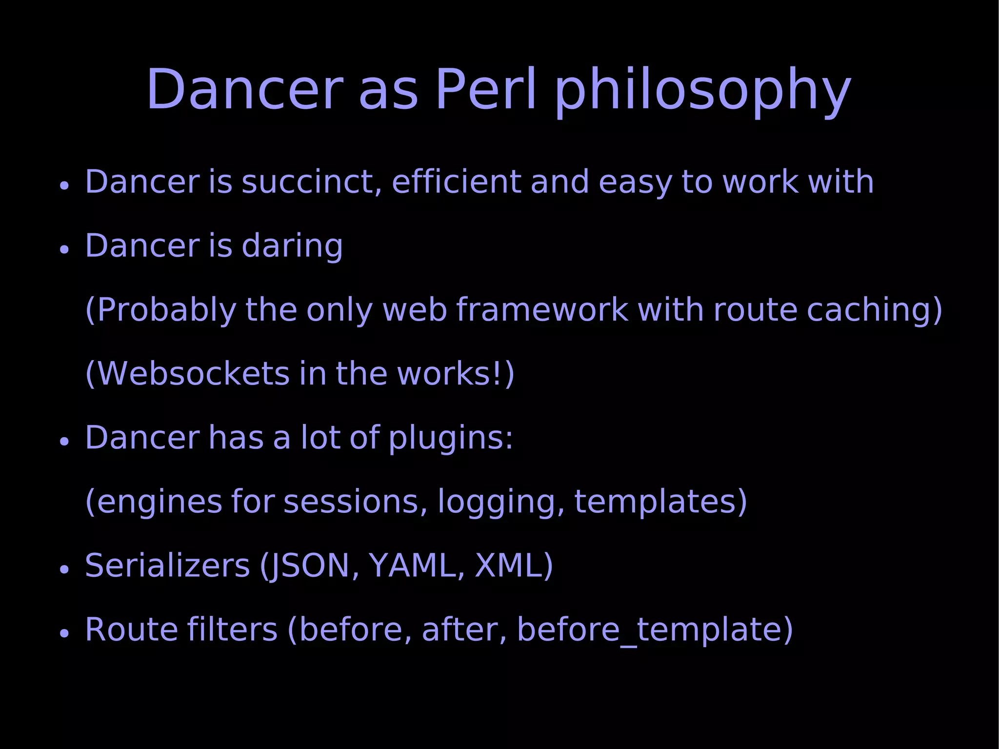 Dancer as Perl philosophy
●   Dancer is succinct, efficient and easy to work with
●   Dancer is daring
    (Probably the only web framework with route caching)
    (Websockets in the works!)
●   Dancer has a lot of plugins:
    (engines for sessions, logging, templates)
●   Serializers (JSON, YAML, XML)
●   Route filters (before, after, before_template)
 