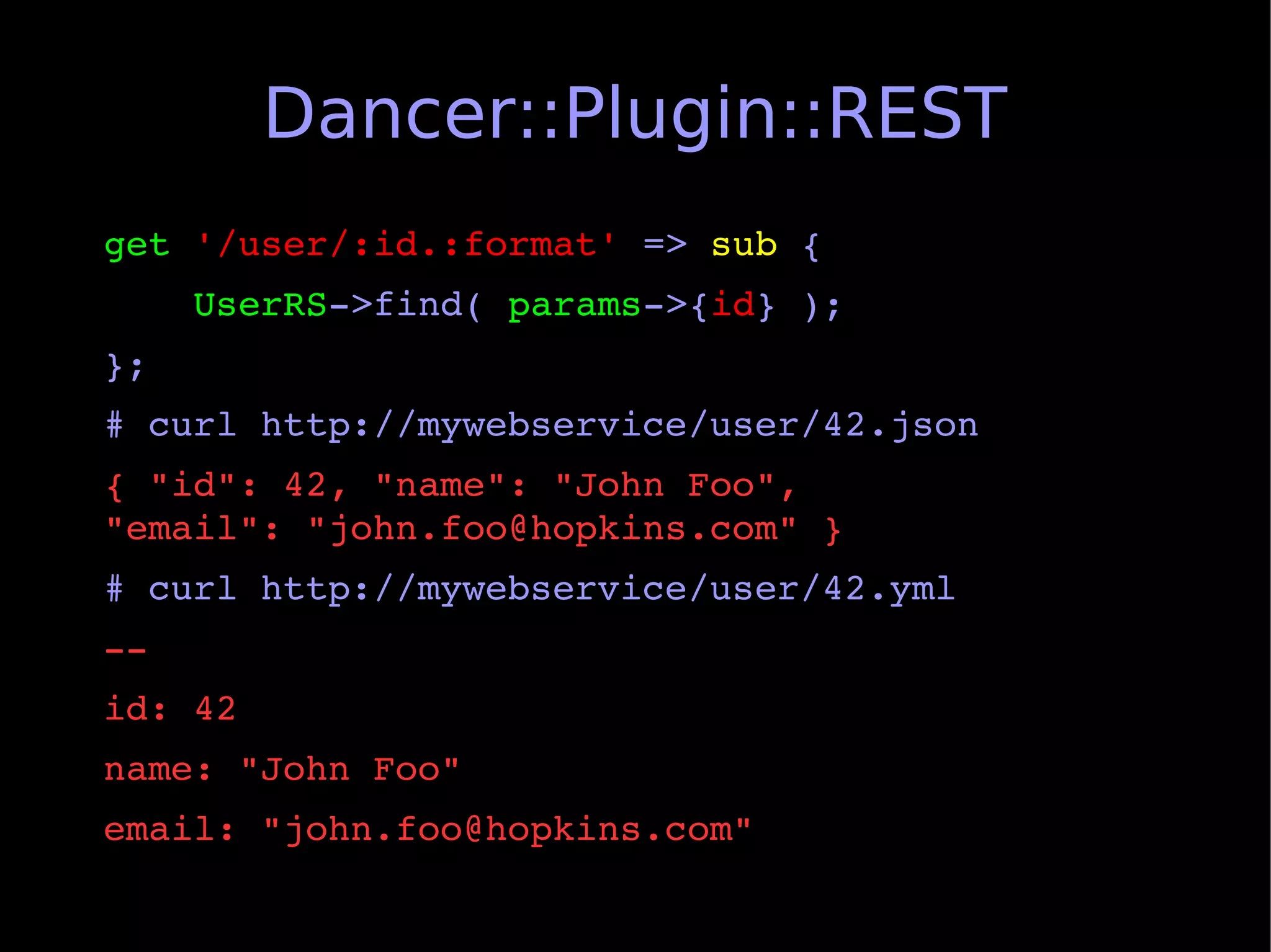 Dancer::Plugin::REST
get '/user/:id.:format' => sub {
    UserRS­>find( params­>{id} );
};
# curl http://mywebservice/user/42.json
{ "id": 42, "name": "John Foo",             
"email": "john.foo@hopkins.com" }
# curl http://mywebservice/user/42.yml
­­
id: 42
name: "John Foo"
email: "john.foo@hopkins.com"
 