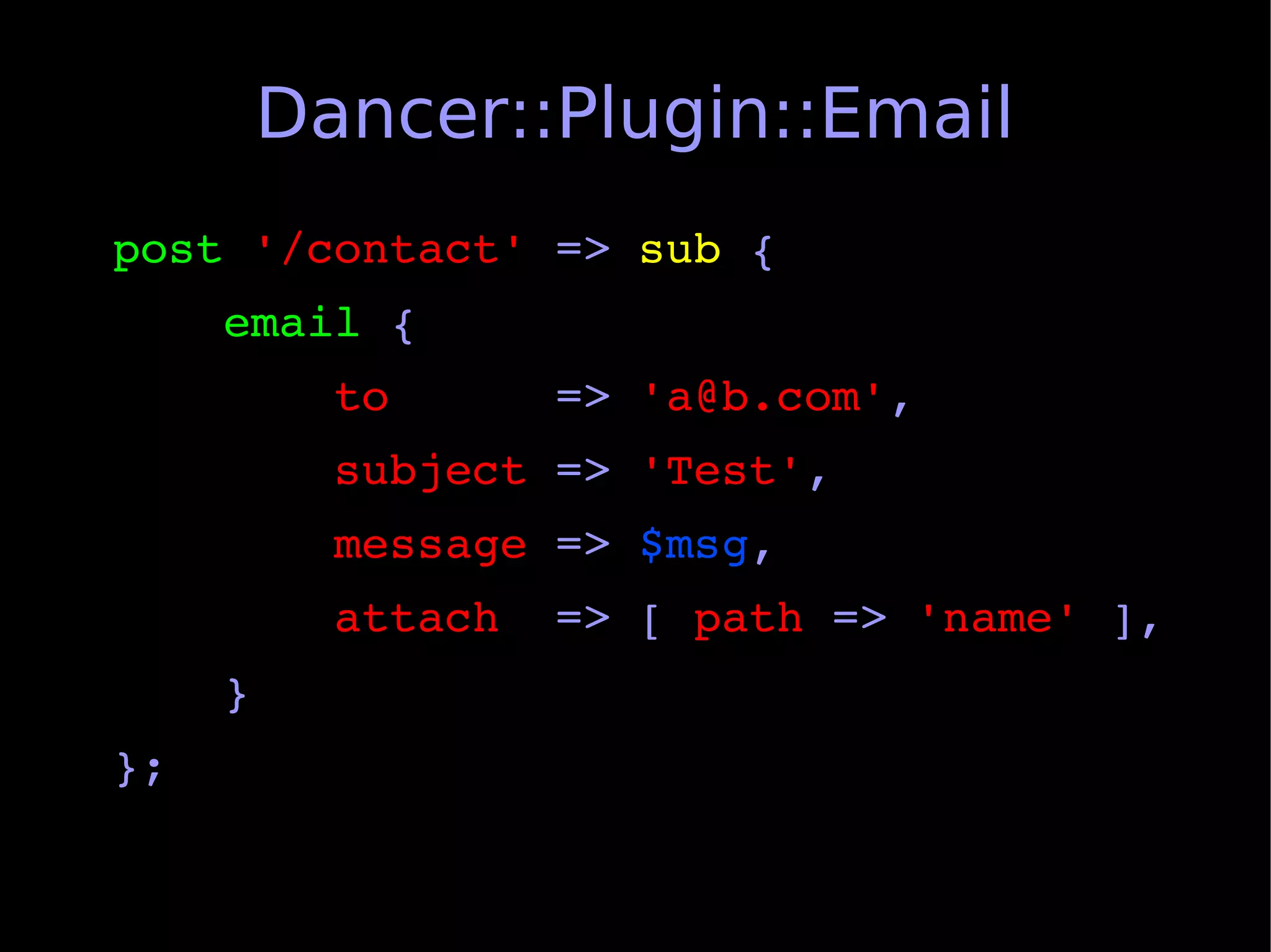 Dancer::Plugin::Email
post '/contact' => sub {
    email {
        to      => 'a@b.com',
        subject => 'Test',
        message => $msg,
        attach  => [ path => 'name' ],
    }
};
 