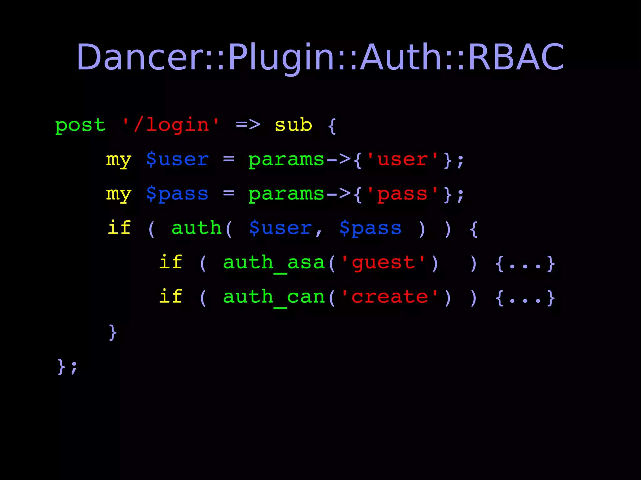 Dancer::Plugin::Auth::RBAC
post '/login' => sub {
    my $user = params­>{'user'};
    my $pass = params­>{'pass'};
    if ( auth( $user, $pass ) ) {
        if ( auth_asa('guest')  ) {...}
        if ( auth_can('create') ) {...}
    }
};
 