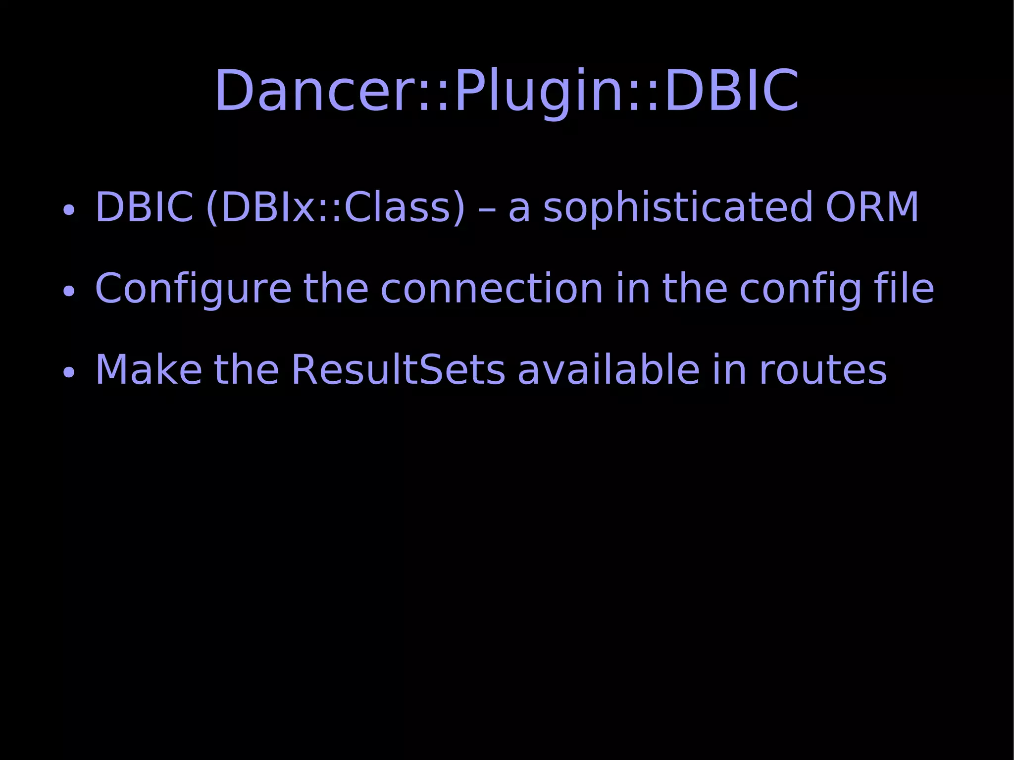 Dancer::Plugin::DBIC
●   DBIC (DBIx::Class) – a sophisticated ORM
●   Configure the connection in the config file
●   Make the ResultSets available in routes
 