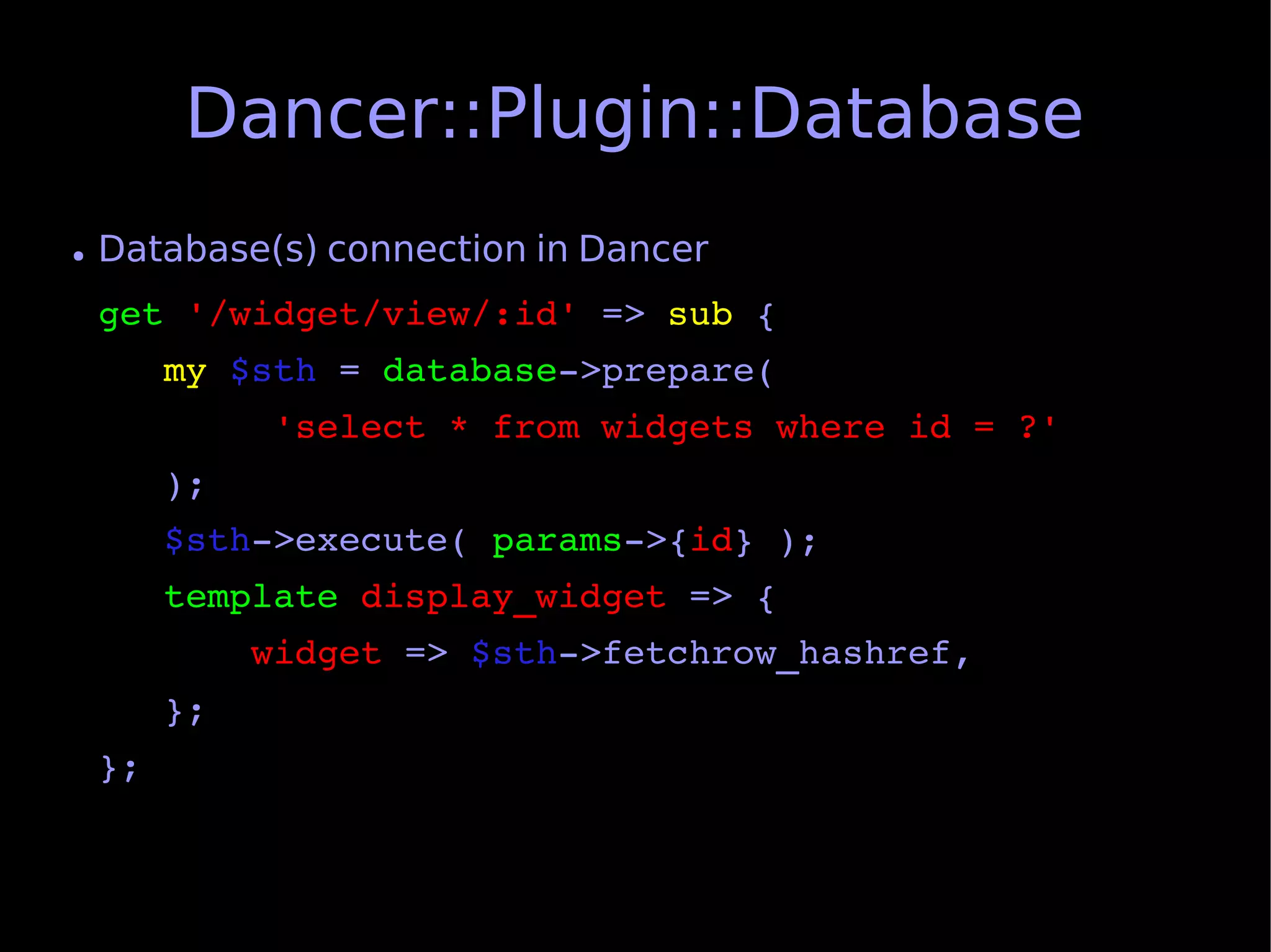 Dancer::Plugin::Database
●   Database(s) connection in Dancer
    get '/widget/view/:id' => sub {
       my $sth = database­>prepare(
            'select * from widgets where id = ?'
       );
       $sth­>execute( params­>{id} );
       template display_widget => {
           widget => $sth­>fetchrow_hashref,
       };
    };
 