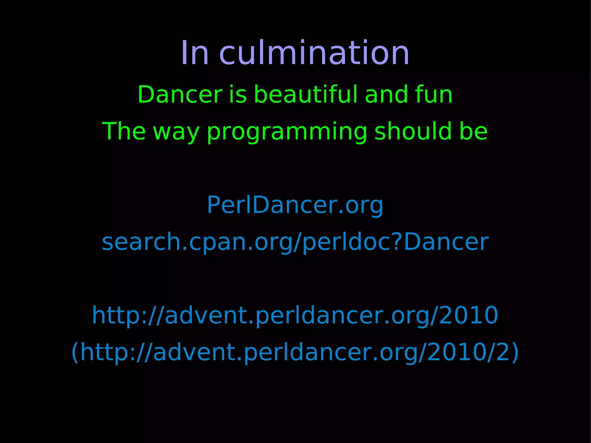 In culmination
     Dancer is beautiful and fun
  The way programming should be


           PerlDancer.org
  search.cpan.org/perldoc?Dancer


 http://advent.perldancer.org/2010
(http://advent.perldancer.org/2010/2)
 