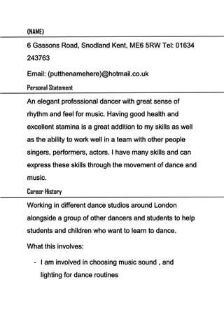 (NAME)

6 Gassons Road, Snodland Kent, ME6 5RW Tel: 01634
243763

Email: (putthenamehere)@hotmail.co.uk

Personal Statement

An elegant professional dancer with great sense of
rhythm and feel for music. Having good health and
excellent stamina is a great addition to my skills as well
as the ability to work well in a team with other people
singers, performers, actors. I have many skills and can
express these skills through the movement of dance and
music.

Career History

Working in different dance studios around London
alongside a group of other dancers and students to help
students and children who want to learn to dance.

What this involves:

  - I am involved in choosing music sound , and
     lighting for dance routines
 