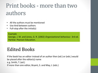 Print books -more than two 
authors 
• All the authors must be mentioned 
• Use And between authors 
• Full-stop after the initial(s) 
Example 
George, J. M. and Jones, G. R. (2002) Organizational behaviour. 3rd ed. 
Harlow: Pearson Education. 
Edited Books 
If the book has an editor instead of an author then (ed.) or (eds.) would 
be placed after the editor(s) name 
e.g. Smith, T. (ed.) 
If more than one editor, Bryant, S. and May, J. (eds.) 
 