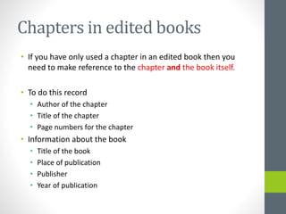 Chapters in edited books 
• If you have only used a chapter in an edited book then you 
need to make reference to the chapter and the book itself. 
• To do this record 
• Author of the chapter 
• Title of the chapter 
• Page numbers for the chapter 
• Information about the book 
• Title of the book 
• Place of publication 
• Publisher 
• Year of publication 
 