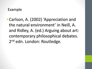 Example 
• Carlson, A. (2002) ‘Appreciation and 
the natural environment’ in Neill, A. 
and Ridley, A. (ed.) Arguing about art: 
contemporary philosophical debates. 
2nd edn. London: Routledge. 
 