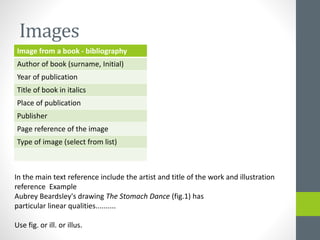 Images 
Image from a book - bibliography 
Author of book (surname, Initial) 
Year of publication 
Title of book in italics 
Place of publication 
Publisher 
Page reference of the image 
Type of image (select from list) 
In the main text reference include the artist and title of the work and illustration 
reference Example 
Aubrey Beardsley's drawing The Stomach Dance (fig.1) has 
particular linear qualities.......... 
Use fig. or ill. or illus. 
 