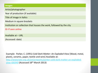 Images 
Artist/photographer 
Year of production (if available) 
Title of image in italics 
Medium in square brackets 
Institution or collection that houses the work, followed by the city 
Or if seen online 
Available at – URL 
(Accessed: date) 
Example: Parker, C. (1991) Cold Dark Matter: An Exploded View [Wood, metal, 
plastic, ceramic, paper, textile and wire] Available at: 
http://www.tate.org.uk/art/artworks/parker-cold-dark-matter-an-exploded-view- 
t06949 (Accessed 18th March 2013) 
 