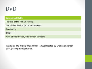 DVD 
Commercial DVDs 
The title of the film (in italics) 
Year of distribution (in round brackets) 
Directed by 
[DVD] 
Place of distribution, distribution company 
Example: The Titfield Thunderbolt (1952) Directed by Charles Chrichton 
[DVD] Ealing: Ealing Studios. 
 