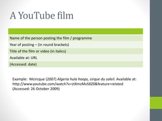 A YouTube film 
Name of the person posting the film / programme 
Year of posting – (in round brackets) 
Title of the film or video (in italics) 
Available at: URL 
(Accessed: date) 
Example: Mcircque (2007) Algeria hula hoops, cirque du soleil. Available at: 
http://www.youtube.com/watch?v=ztXmzMvSXZ0&feature=related 
(Accessed: 26 October 2009) 
 