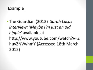 Example 
• The Guardian (2012) Sarah Lucas 
interview: 'Maybe I'm just an old 
hippie' available at 
http://www.youtube.com/watch?v=Z 
huvZNVwhmY (Accessed 18th March 
2012) 
