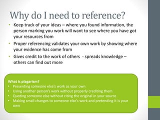 Why do I need to reference? 
• Keep track of your ideas – where you found information, the 
person marking you work will want to see where you have got 
your resources from 
• Proper referencing validates your own work by showing where 
your evidence has come from 
• Gives credit to the work of others - spreads knowledge – 
others can find out more 
What is plagarism? 
• Presenting someone else’s work as your own 
• Using another person’s work without properly crediting them 
• Quoting someone else without citing the original in your source 
• Making small changes to someone else’s work and pretending it is your 
own 
 