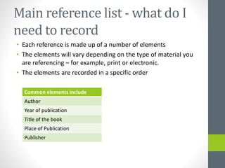 Main reference list -what do I 
need to record 
• Each reference is made up of a number of elements 
• The elements will vary depending on the type of material you 
are referencing – for example, print or electronic. 
• The elements are recorded in a specific order 
Common elements include 
Author 
Year of publication 
Title of the book 
Place of Publication 
Publisher 
 