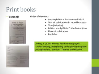 Print books 
• Example Order of elements 
• Author/Editor – Surname and initial 
• Year of publication (in round brackets) 
• Title (in italics) 
• Edition – only if it isn’t the first edition 
• Place of publication 
• Publisher 
Jeffrey, I. (2008) How to Read a Photograph: 
Understanding, interpreting and enjoying the great 
photographers. London: Thames and Hudson. 
 