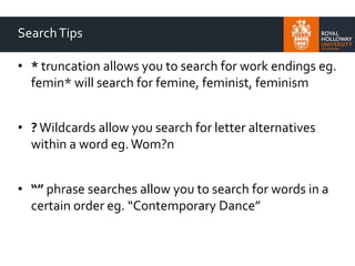 SearchTips
• * truncation allows you to search for work endings eg.
femin* will search for femine, feminist, feminism
• ? Wildcards allow you search for letter alternatives
within a word eg.Wom?n
• “” phrase searches allow you to search for words in a
certain order eg. “Contemporary Dance”
 