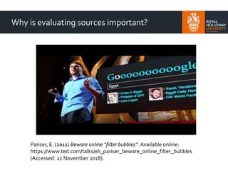 Why is evaluating sources important?
Pariser, E. (2011) Beware online “filter bubbles”. Available online:
https://www.ted.com/talks/eli_pariser_beware_online_filter_bubbles
(Accessed: 22 November 2018).
 