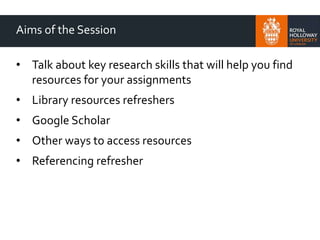 Aims of the Session
• Talk about key research skills that will help you find
resources for your assignments
• Library resources refreshers
• Google Scholar
• Other ways to access resources
• Referencing refresher
 