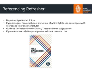 Referencing Refresher
• Department prefers MLA Style
• If you are a joint honours student and unsure of which style to use please speak with
your course tutor or personal tutor
• Guidance can be found on the Drama,Theatre & Dance subject guide
• If you want more help & support you are welcome to contact me
 