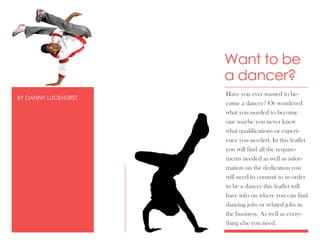 Want to be
                     a dancer?
                     Have you ever wanted to be-
BY DANNY LUCKHURST
                     come a dancer? Or wondered
                     what you needed to become
                     one maybe you never knew
                     what qualifications or experi-
                     ence you needed. In this leaflet
                     you will find all the require-
                     ments needed as well as infor-
                     mation on the dedication you
                     will need to commit to in order
                     to be a dancer this leaflet will
                     have info on where you can find
                     dancing jobs or related jobs in
                     the business. As well as every-
                     thing else you need.
 