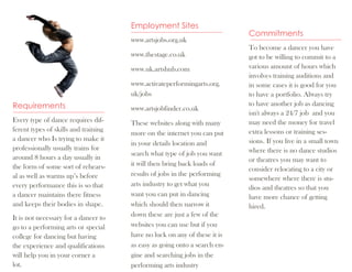 Employment Sites
                                                                           Commitments
                                      www.artsjobs.org.uk
                                                                           To become a dancer you have
                                      www.thestage.co.uk                   got to be willing to commit to a
                                      www.uk.artshub.com                   various amount of hours which
                                                                           involves training auditions and
                                      www.activateperformingarts.org.      in some cases it is good for you
                                      uk/jobs                              to have a portfolio. Always try
Requirements                          www.artsjobfinder.co.uk
                                                                           to have another job as dancing
                                                                           isn't always a 24/7 job and you
Every type of dance requires dif-     These websites along with many       may need the money for travel
ferent types of skills and training                                        extra lessons or training ses-
                                      more on the internet you can put
a dancer who Is trying to make it                                          sions. If you live in a small town
                                      in your details location and
professionally usually trains for                                          where there is no dance studios
                                      search what type of job you want
around 8 hours a day usually in                                            or theatres you may want to
the form of some sort of rehears-     it will then bring back loads of
                                                                           consider relocating to a city or
al as well as warms up’s before       results of jobs in the performing
                                                                           somewhere where there is stu-
every performance this is so that     arts industry to get what you
                                                                           dios and theatres so that you
a dancer maintains there fitness      want you can put in dancing          have more chance of getting
and keeps their bodies in shape.      which should then narrow it          hired.
It is not necessary for a dancer to   down these are just a few of the
go to a performing arts or special    websites you can use but if you
college for dancing but having        have no luck on any of these it is
the experience and qualifications     as easy as going onto a search en-
will help you in your corner a        gine and searching jobs in the
lot.                                  performing arts industry
 