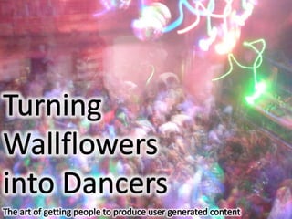 The art of getting people to create user generated content Turning Wallflowers into Dancers The art of getting people to produce user generated content 