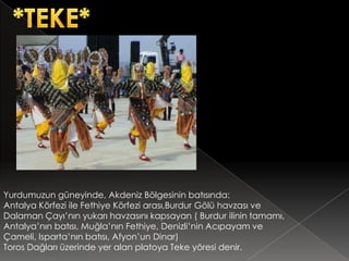Yurdumuzun güneyinde, Akdeniz Bölgesinin batısında:
Antalya Körfezi ile Fethiye Körfezi arası,Burdur Gölü havzası ve
Dalaman Çayı’nın yukarı havzasını kapsayan ( Burdur ilinin tamamı,
Antalya’nın batısı, Muğla’nın Fethiye, Denizli’nin Acıpayam ve
Çameli, Isparta’nın batısı, Afyon’un Dinar)
Toros Dağları üzerinde yer alan platoya Teke yöresi denir.
 