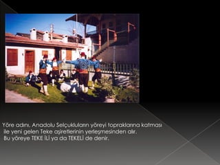 Yöre adını, Anadolu Selçukluların yöreyi topraklarına katması
ile yeni gelen Teke aşiretlerinin yerleşmesinden alır.
Bu yöreye TEKE İLİ ya da TEKELİ de denir.
 