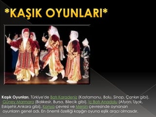 Kaşık Oyunları, Türkiye'de Batı Karadeniz (Kastamonu, Bolu, Sinop, Çankırı gibi),
 Güney Marmara (Balıkesir, Bursa, Bilecik gibi), İç Batı Anadolu (Afyon, Uşak,
Eskişehir,Ankara gibi), Konya çevresi ve Mersin çevresinde oynanan
 oyunların genel adı. En önemli özelliği kaşığın oyuna eşlik aracı olmasıdır.
 