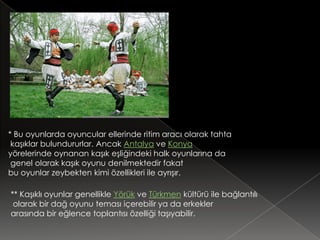 * Bu oyunlarda oyuncular ellerinde ritim aracı olarak tahta
 kaşıklar bulundururlar. Ancak Antalya ve Konya
yörelerinde oynanan kaşık eşliğindeki halk oyunlarına da
 genel olarak kaşık oyunu denilmektedir fakat
bu oyunlar zeybekten kimi özellikleri ile ayrışır.

** Kaşıklı oyunlar genellikle Yörük ve Türkmen kültürü ile bağlantılı
 olarak bir dağ oyunu teması içerebilir ya da erkekler
arasında bir eğlence toplantısı özelliği taşıyabilir.
 