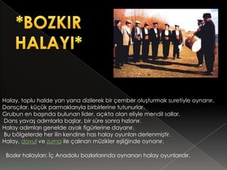 Halay, toplu halde yan yana dizilerek bir çember oluşturmak suretiyle oynanır.
Dansçılar, küçük parmaklarıyla birbirlerine tutunurlar.
Grubun en başında bulunan lider, açıkta olan eliyle mendil sallar.
Dans yavaş adımlarla başlar, bir süre sonra hızlanır.
Halay adımları genelde ayak figürlerine dayanır.
Bu bölgelerde her ilin kendine has halay oyunları derlenmiştir.
Halay, davul ve zurna ile çalınan müzikler eşliğinde oynanır.

 Bozkır halayları: İç Anadolu bozkırlarında oynanan halay oyunlarıdır.
 