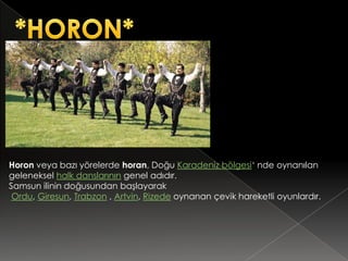 Horon veya bazı yörelerde horan, Doğu Karadeniz bölgesi‘ nde oynanılan
geleneksel halk danslarının genel adıdır.
Samsun ilinin doğusundan başlayarak
 Ordu, Giresun, Trabzon , Artvin, Rizede oynanan çevik hareketli oyunlardır.
 