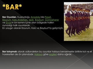 Bar Oyunları, Kuzeydoğu Anadolu'da Posof,
Erzurum, Kars,Ardahan, Iğdır, Bayburt, Gümüşhane
ve Sivas'ın bir kısmını içine alan bölgede halkın
oynadığı halk oyunlarıdır.
En yaygın olarak Erzurum, Kars ve Bayburt'ta gelişmiştir.




Bar tutuşmak olarak adlandırılan bu oyunlar halaya benzemekle birlikte kol ve el
hareketleri de ön plandadır. Halaya göre ezgileri daha ağırdır.
 