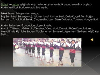 Davul ve zurna eşliğinde ekip halinde oynanan halk oyunu olan Bar başlıca
Kadın ve Erkek Barları olarak 2'ye ayrılır.

Erkek Barları 16 oyundan oluşur;
Baş Bar, İkinci Bar (aşırma), Sekme, İkinci Aşırma, Nari, Dello,Koçeri, Temirağa,
Tamzara, Tavuk Bari, Felek, Çingeneler, Uzun Dere,Daldalar, Yayvan, Hançer Bari

Kadın Barları ise 12 oyundan oluşmaktadır.
Kavak, Çiftbeyaz Güvercin,Çember,Döne, Nari ,Çarşıda Üzüm Kara,Sallama,
Mendilimde kişmiş ile Badem Var,Tortumun Eymeleri, Aşşahtan Gelirem, Köylü Kızı,
Delikız.
 