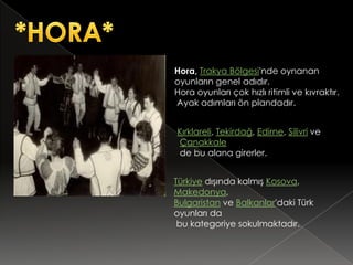 Hora, Trakya Bölgesi'nde oynanan
oyunların genel adıdır.
Hora oyunları çok hızlı ritimli ve kıvraktır.
Ayak adımları ön plandadır.


Kırklareli, Tekirdağ, Edirne, Silivri ve
Çanakkale
de bu alana girerler.


Türkiye dışında kalmış Kosova,
Makedonya,
Bulgaristan ve Balkanlar'daki Türk
oyunları da
 bu kategoriye sokulmaktadır.
 
