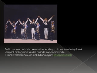 Bu tip oyunlarda kadın ve erkekler el ele ya da kol kola tutuşularak
disiplinli bir biçimde ve dizi halinde oynanmaktadır.
Örnek verilebilecek, en çok bilinen oyun; kasap havasıdır
 