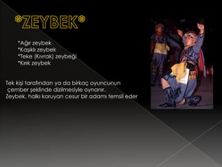 *Ağır zeybek
    *Kaşıklı zeybek
    *Teke (Kıvrak) zeybeği
    *Kırık zeybek


Tek kişi tarafından ya da birkaç oyuncunun
 çember şeklinde dizilmesiyle oynanır.
Zeybek, halkı koruyan cesur bir adamı temsil eder
 