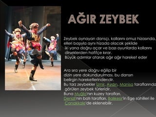Zeybek oynayan dansçı, kollarını omuz hizasında,
elleri başıyla aynı hizada olacak şekilde
 iki yana doğru açar ve bazı oyunlarda kollarını
 dirseklerden hafifçe kırar.
 Büyük adımlar atarak ağır ağır hareket eder


Ara sıra yere doğru eğilip bir
dizin yere dokundurulması, bu dansın
belirgin hareketlerindendir.
Bu tarz zeybekler İzmir, Aydın, Manisa taraflarında
görülen zeybek türleridir.
Buna Muğla'nın kuzey tarafları,
Denizli'nin batı tarafları, Balıkesir'in Ege sahilleri ile
Çanakkale'de eklenebilir.
 
