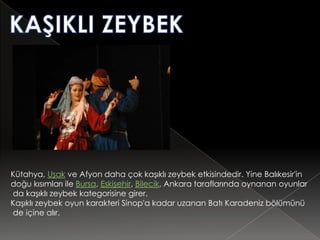Kütahya, Uşak ve Afyon daha çok kaşıklı zeybek etkisindedir. Yine Balıkesir'in
doğu kısımları ile Bursa, Eskişehir, Bilecik, Ankara taraflarında oynanan oyunlar
da kaşıklı zeybek kategorisine girer.
Kaşıklı zeybek oyun karakteri Sinop'a kadar uzanan Batı Karadeniz bölümünü
de içine alır.
 