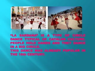 “LA SARDANA” IS A TYPE OF CIRCLE
DANCE TYPICAL OF CATALAN CULTURE.
PEOPLE HOLD HANDS AND THEY DANCE
IN A BIG CIRCLE.
THIS DANCE WAS ALREADY POPULAR IN
THE 16th CENTURY.
 