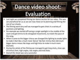  Last night we completed filming our dance section for our video. This was
very beneficial for us as we can now move on to planning and filming the
rest of our shoots.
 The filming went very well we managed to gets shots in a variety of
positions and lighting.
 For example we started off having a single spotlight in the middle of the
room and got Emma to do elongated movements, to match the pace of
the song.
 When it came to the bigger chorus we changed the lighting to strobe lights
to make it feel like a much more ‘dance’ like feel. Emma then did much
bigger dance moves like leaps and high kicks to make it much more
dramatic.
 During the whole of the filming we managed to get long shots, close ups
of Emma’s feet, high angles, low angles and mid shots.
 Overall the shoot was very successful.

 