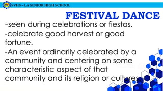 SVHS – LA SENIOR HIGH SCHOOL
FESTIVAL DANCE
-seen during celebrations or fiestas.
-celebrate good harvest or good
fortune.
-An event ordinarily celebrated by a
community and centering on some
characteristic aspect of that
community and its religion or cultures.
 