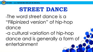 SVHS – LA SENIOR HIGH SCHOOL
STREET DANCE
-The word street dance is a
“Filipinized version” of hip-hop
dance
-a cultural variation of hip-hop
dance and is generally a form of
entertainment
 