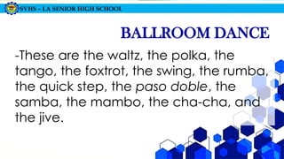 SVHS – LA SENIOR HIGH SCHOOL
BALLROOM DANCE
-These are the waltz, the polka, the
tango, the foxtrot, the swing, the rumba,
the quick step, the paso doble, the
samba, the mambo, the cha-cha, and
the jive.
 